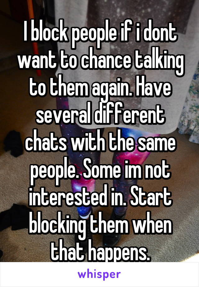 I block people if i dont want to chance talking to them again. Have several different chats with the same people. Some im not interested in. Start blocking them when that happens.