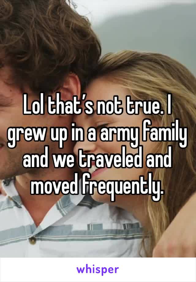 Lol that’s not true. I grew up in a army family and we traveled and moved frequently. 