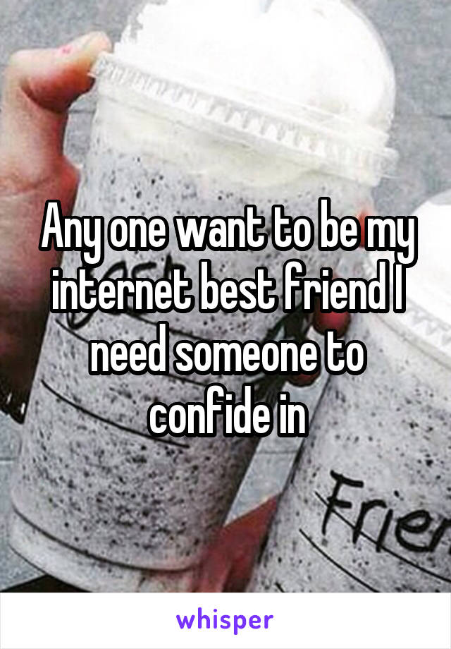 Any one want to be my internet best friend I need someone to confide in