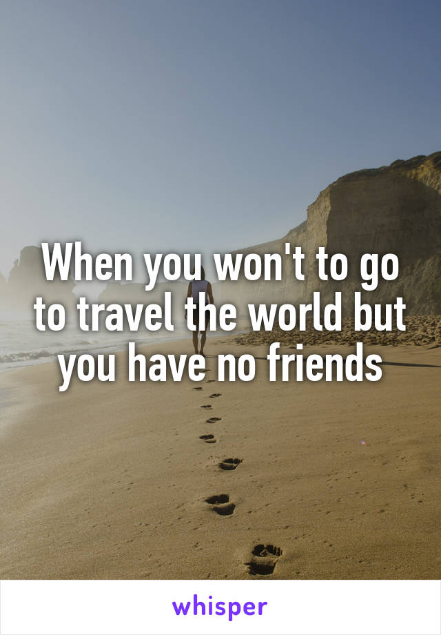 When you won't to go to travel the world but you have no friends