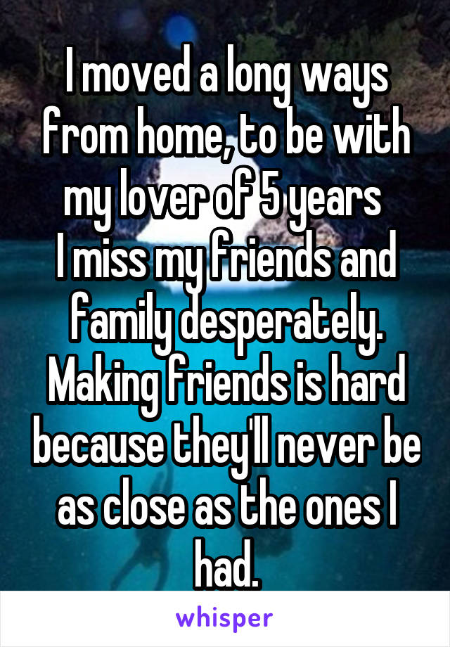 I moved a long ways from home, to be with my lover of 5 years 
I miss my friends and family desperately.
Making friends is hard because they'll never be as close as the ones I had.