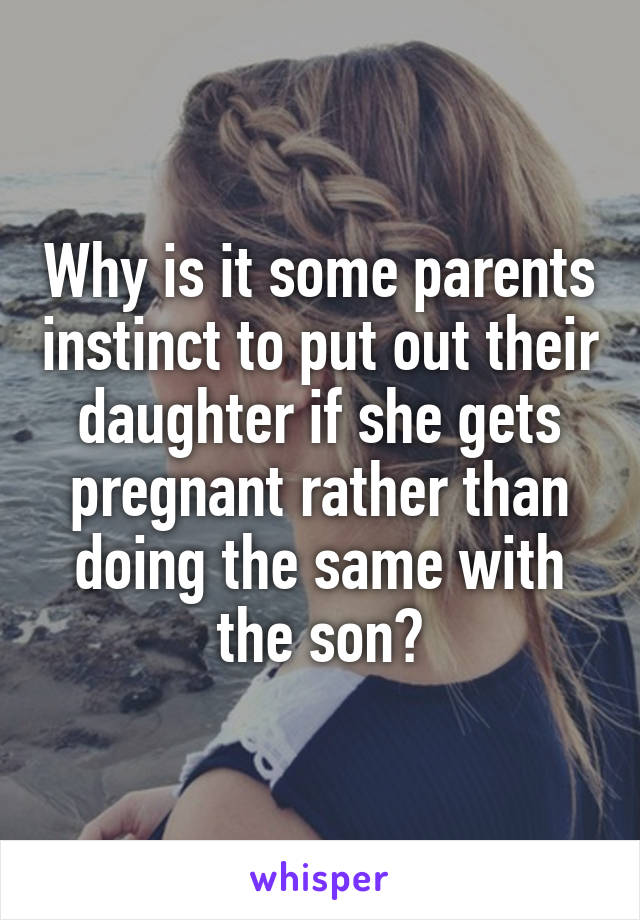Why is it some parents instinct to put out their daughter if she gets pregnant rather than doing the same with the son?