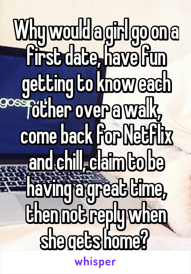 Why would a girl go on a first date, have fun getting to know each other over a walk, come back for Netflix and chill, claim to be having a great time, then not reply when she gets home? 
