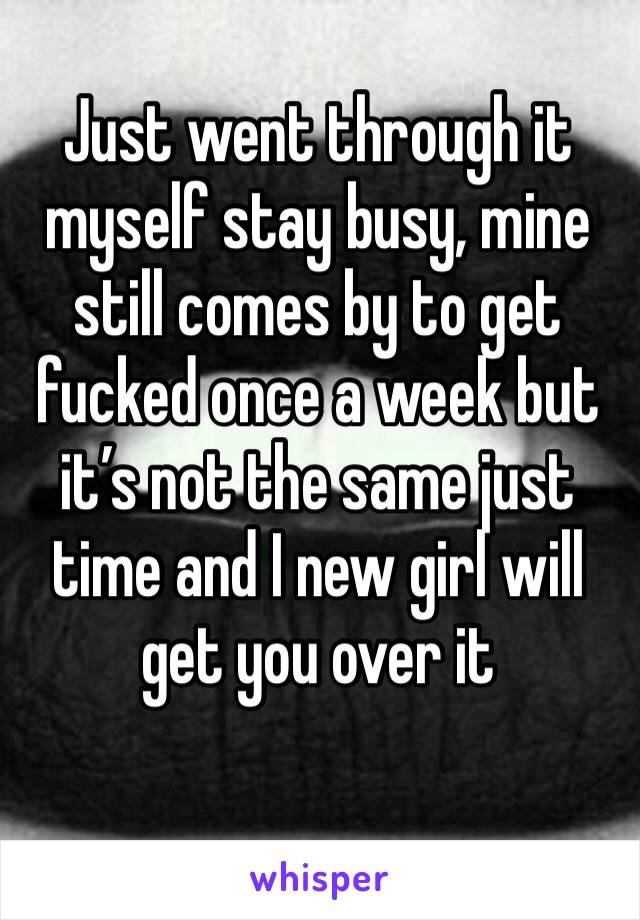 Just went through it myself stay busy, mine still comes by to get fucked once a week but it’s not the same just time and I new girl will get you over it