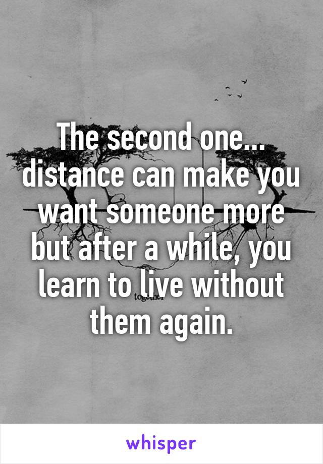 The second one... distance can make you want someone more but after a while, you learn to live without them again.