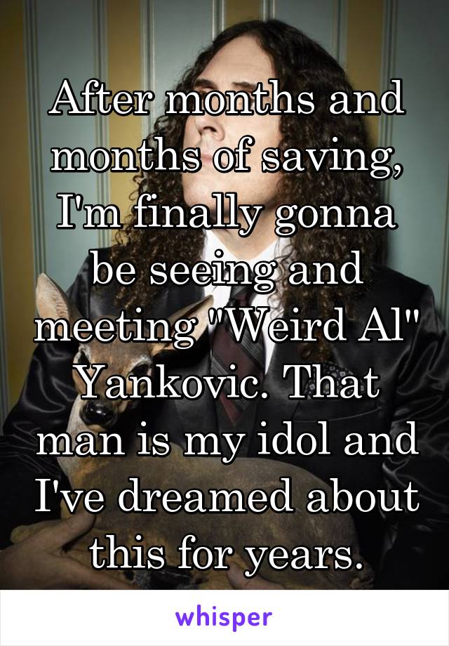 After months and months of saving, I'm finally gonna be seeing and meeting "Weird Al" Yankovic. That man is my idol and I've dreamed about this for years.