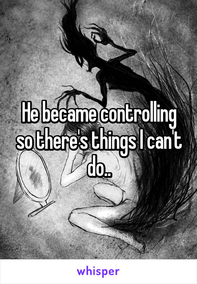 He became controlling so there's things I can't do..