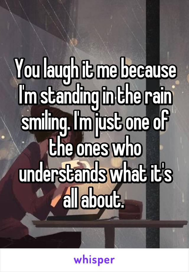You laugh it me because I'm standing in the rain smiling. I'm just one of the ones who understands what it's all about. 
