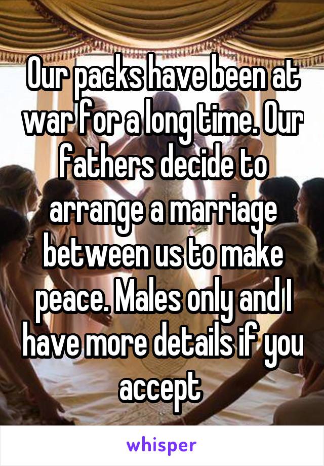 Our packs have been at war for a long time. Our fathers decide to arrange a marriage between us to make peace. Males only and I have more details if you accept 