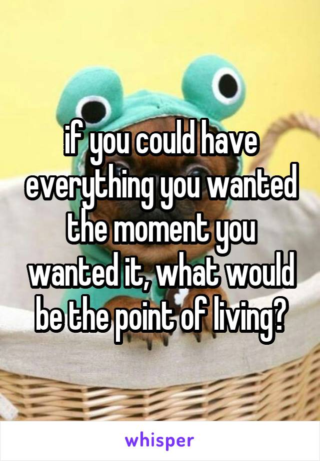 if you could have everything you wanted the moment you wanted it, what would be the point of living?