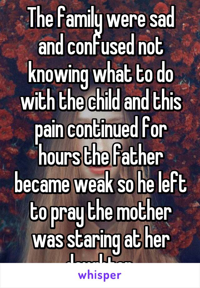 The family were sad and confused not knowing what to do with the child and this pain continued for hours the father became weak so he left to pray the mother was staring at her daughter 