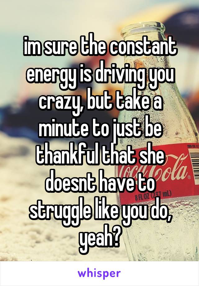 im sure the constant energy is driving you crazy, but take a minute to just be thankful that she doesnt have to struggle like you do, yeah?