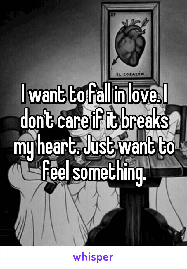 I want to fall in love. I don't care if it breaks my heart. Just want to feel something.