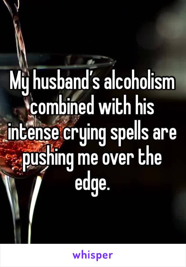 My husband’s alcoholism combined with his intense crying spells are pushing me over the edge.
