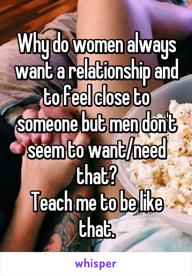 Why do women always want a relationship and to feel close to someone but men don't seem to want/need that?
Teach me to be like that.