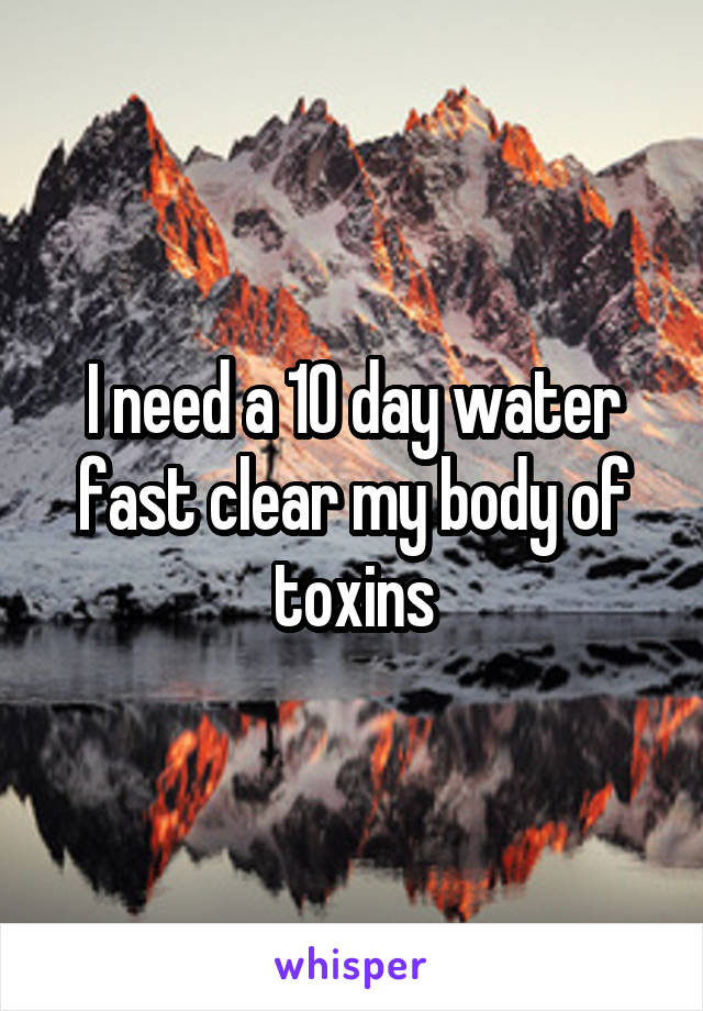 I need a 10 day water fast clear my body of toxins