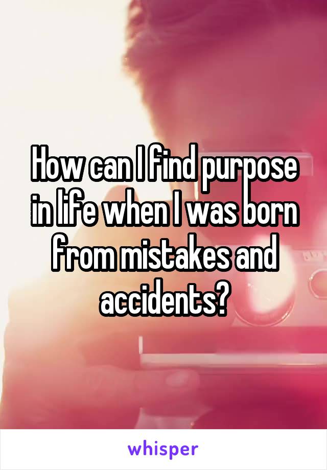 How can I find purpose in life when I was born from mistakes and accidents?