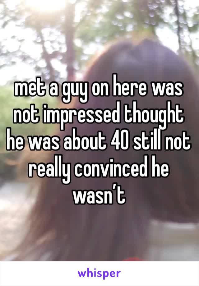 met a guy on here was not impressed thought he was about 40 still not really convinced he wasn’t