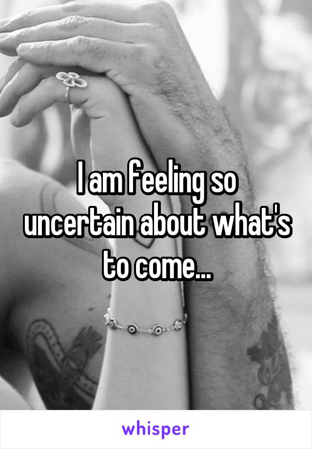 I am feeling so uncertain about what's to come...