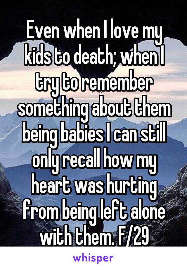 Even when I love my kids to death; when I try to remember something about them being babies I can still only recall how my heart was hurting from being left alone with them. F/29