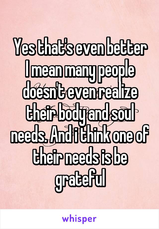 Yes that's even better
I mean many people doesn't even realize their body and soul needs. And i think one of their needs is be grateful