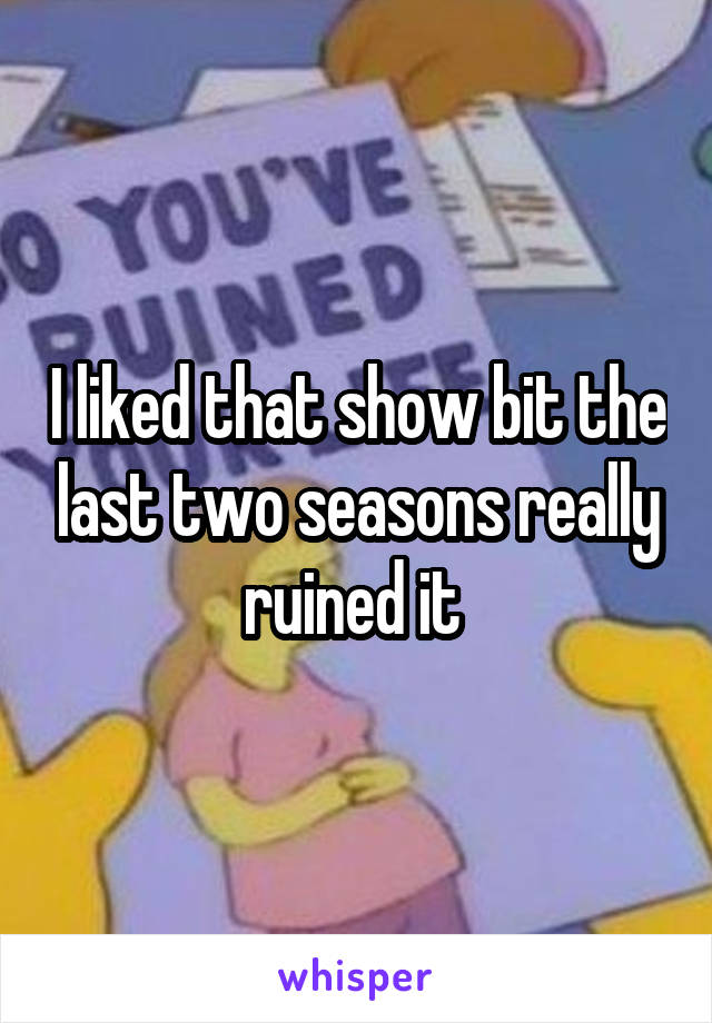 I liked that show bit the last two seasons really ruined it 