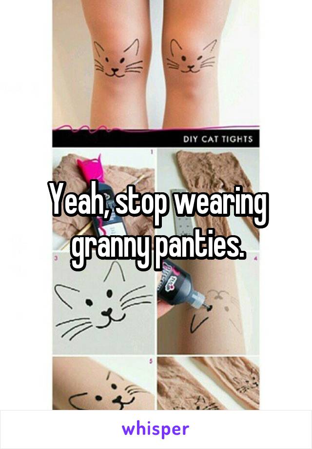 Yeah, stop wearing granny panties.