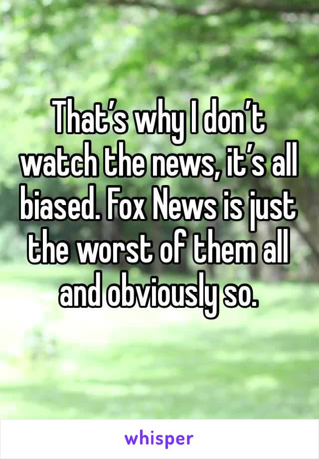 That’s why I don’t watch the news, it’s all biased. Fox News is just the worst of them all and obviously so.