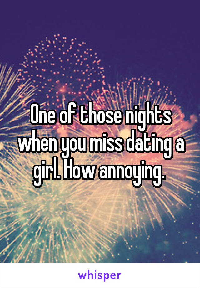 One of those nights when you miss dating a girl. How annoying. 