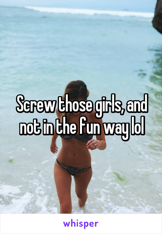 Screw those girls, and not in the fun way lol