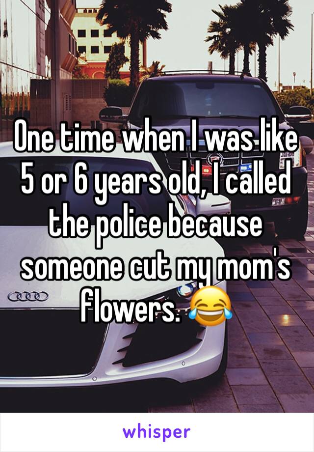 One time when I was like 5 or 6 years old, I called the police because someone cut my mom's flowers. ðŸ˜‚