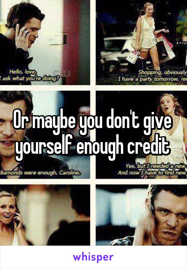 Or maybe you don't give  yourself enough credit 