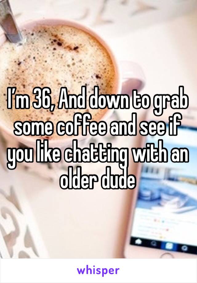 I’m 36, And down to grab some coffee and see if you like chatting with an older dude