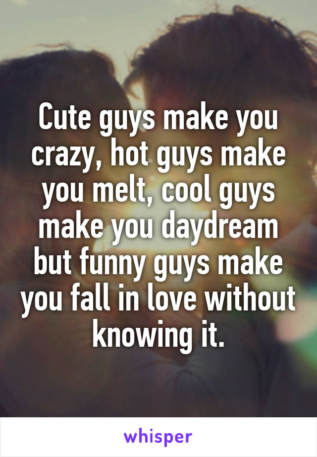 Cute guys make you crazy, hot guys make you melt, cool guys make you daydream but funny guys make you fall in love without knowing it.