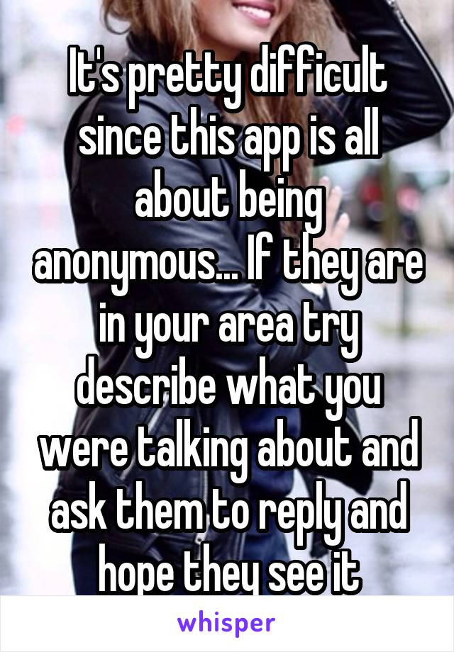 It's pretty difficult since this app is all about being anonymous... If they are in your area try describe what you were talking about and ask them to reply and hope they see it
