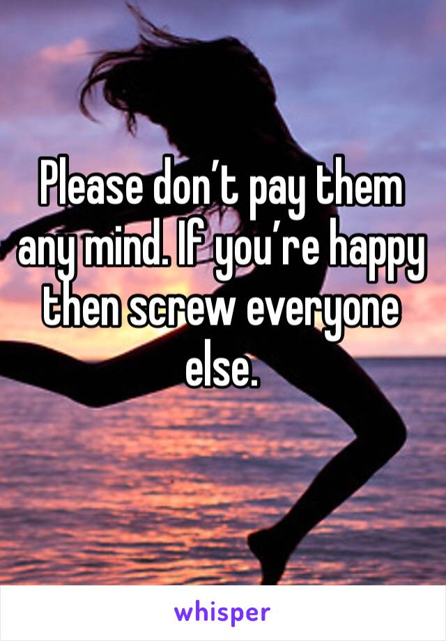 Please don’t pay them any mind. If you’re happy then screw everyone else. 