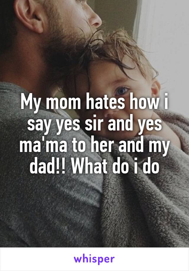 My mom hates how i say yes sir and yes ma'ma to her and my dad!! What do i do