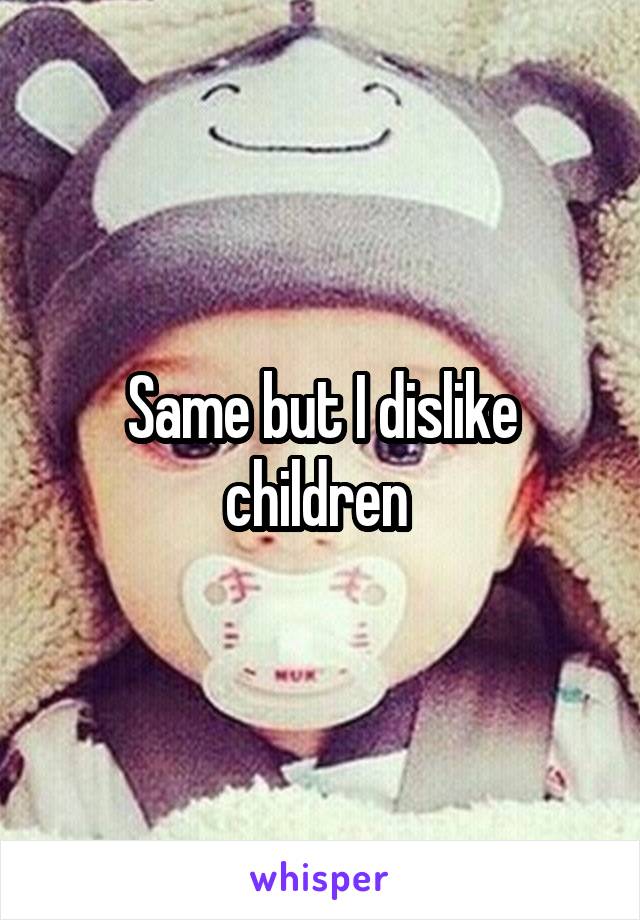 Same but I dislike children 