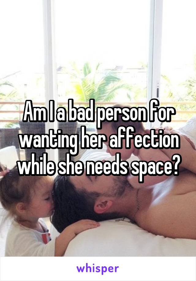 Am I a bad person for wanting her affection while she needs space?
