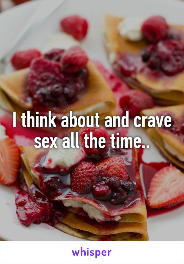 I think about and crave sex all the time..