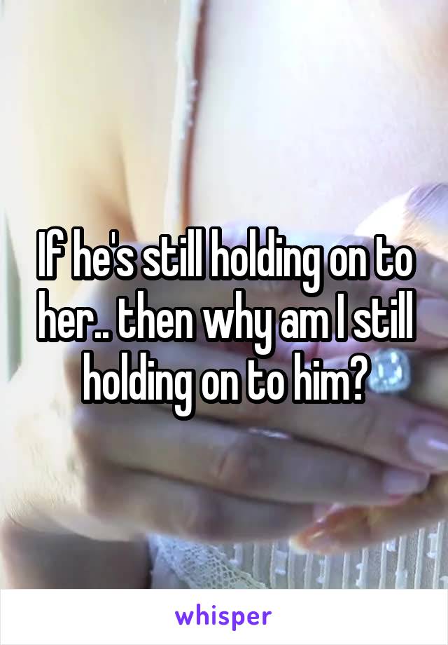 If he's still holding on to her.. then why am I still holding on to him?