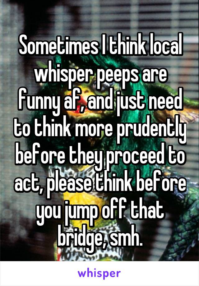 Sometimes I think local whisper peeps are funny af, and just need to think more prudently before they proceed to act, please think before you jump off that bridge, smh.