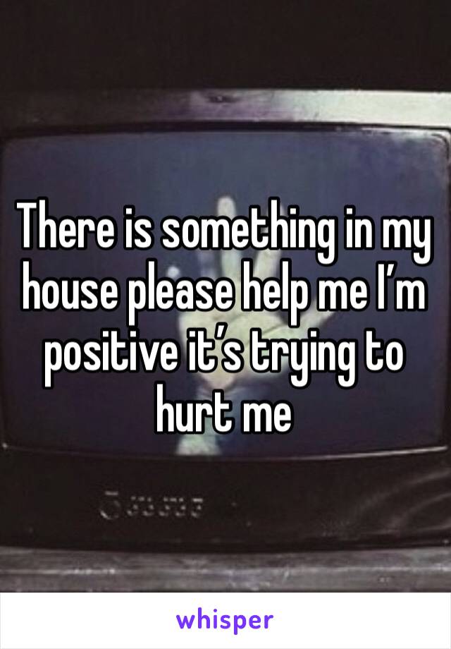 There is something in my house please help me I’m positive it’s trying to hurt me