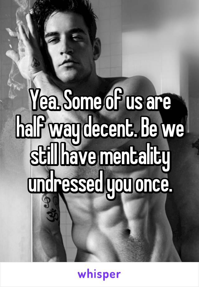 Yea. Some of us are half way decent. Be we still have mentality undressed you once.