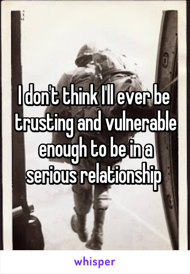 I don't think I'll ever be  trusting and vulnerable enough to be in a serious relationship 