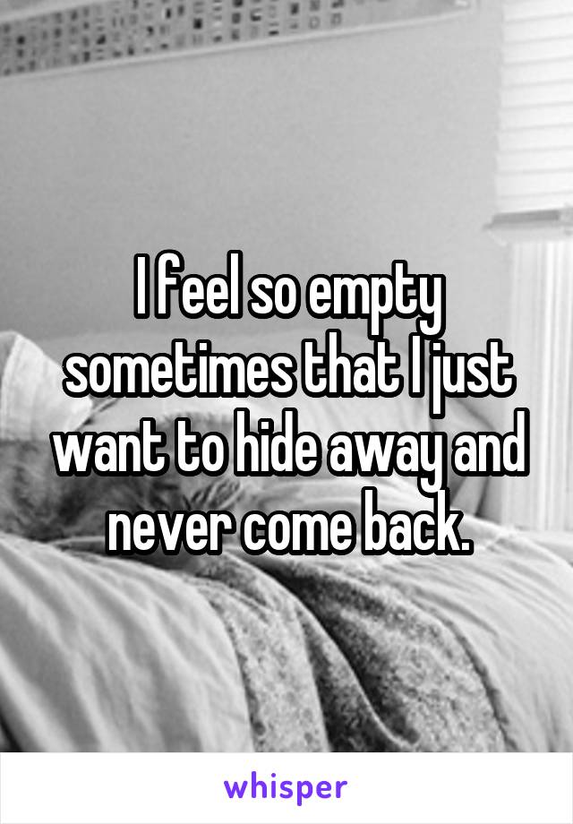 I feel so empty sometimes that I just want to hide away and never come back.