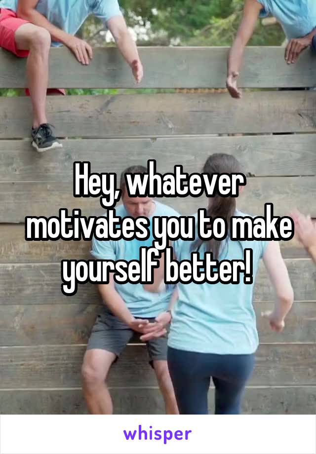 Hey, whatever motivates you to make yourself better! 