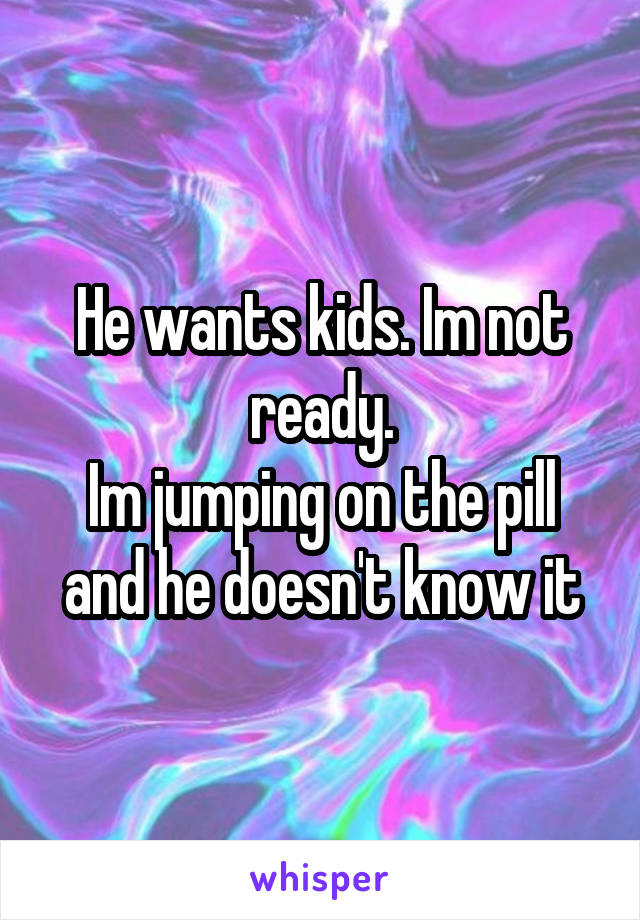 He wants kids. Im not ready.
Im jumping on the pill and he doesn't know it