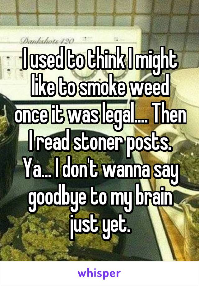 I used to think I might like to smoke weed once it was legal.... Then I read stoner posts.
Ya... I don't wanna say goodbye to my brain just yet.