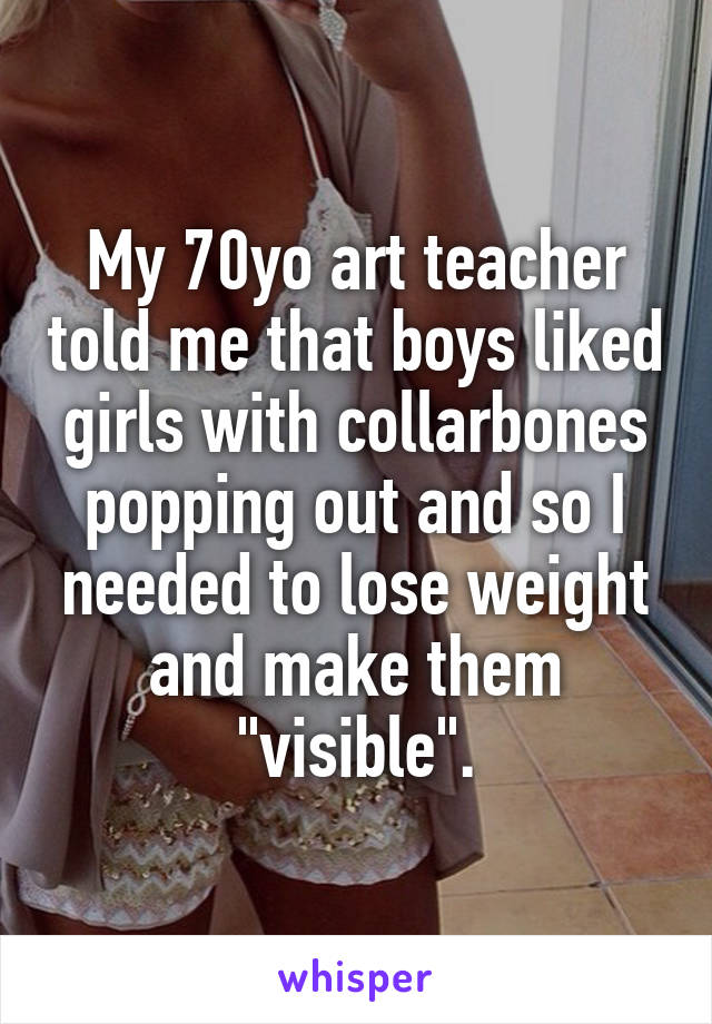 My 70yo art teacher told me that boys liked girls with collarbones popping out and so I needed to lose weight and make them "visible".